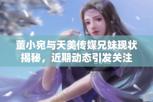 董小宛与天美传媒兄妹现状揭秘，近期动态引发关注