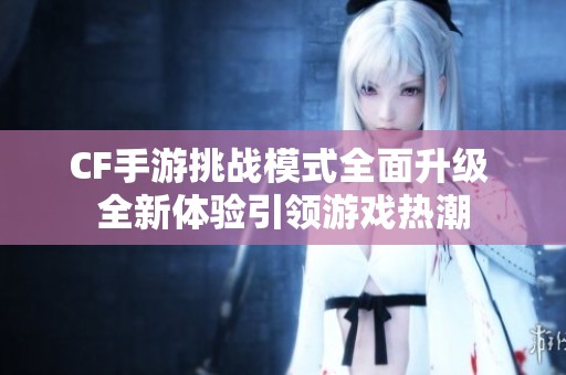 CF手游挑战模式全面升级 全新体验引领游戏热潮