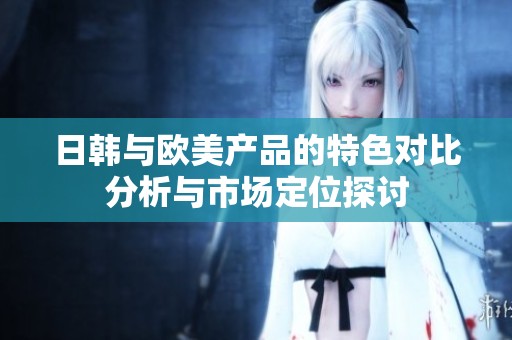 日韩与欧美产品的特色对比分析与市场定位探讨