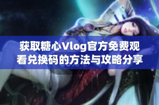 获取糖心Vlog官方免费观看兑换码的方法与攻略分享