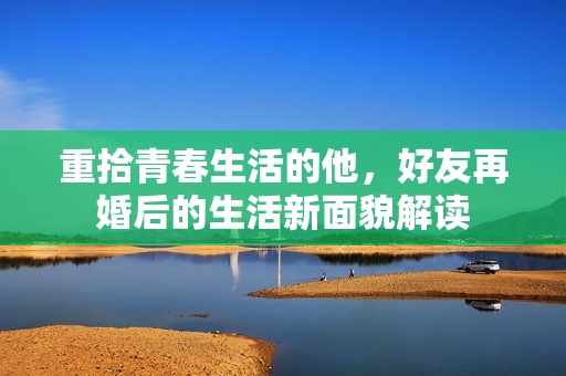 重拾青春生活的他，好友再婚后的生活新面貌解读