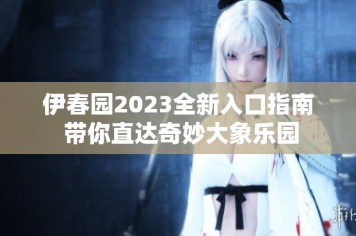 伊春园2023全新入口指南 带你直达奇妙大象乐园