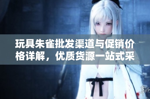 玩具朱雀批发渠道与促销价格详解，优质货源一站式采购