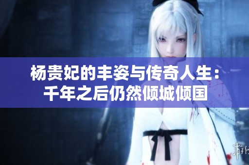 杨贵妃的丰姿与传奇人生：千年之后仍然倾城倾国