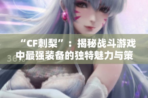 “CF刺梨”：揭秘战斗游戏中最强装备的独特魅力与策略应用
