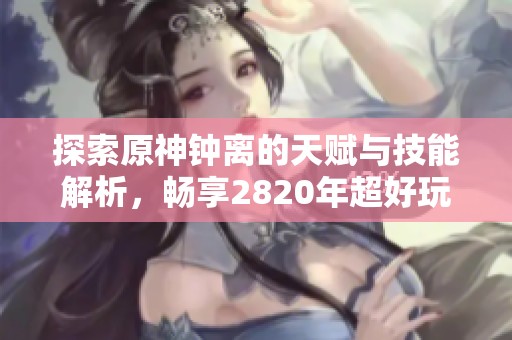 探索原神钟离的天赋与技能解析，畅享2820年超好玩手游体验