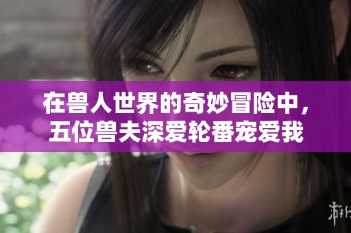 在兽人世界的奇妙冒险中，五位兽夫深爱轮番宠爱我