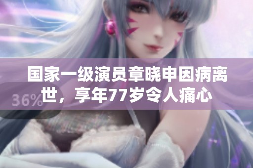 国家一级演员章晓申因病离世，享年77岁令人痛心