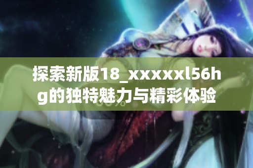 探索新版18_xxxxxl56hg的独特魅力与精彩体验
