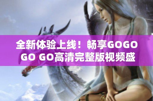 全新体验上线！畅享GOGO GO GO高清完整版视频盛宴