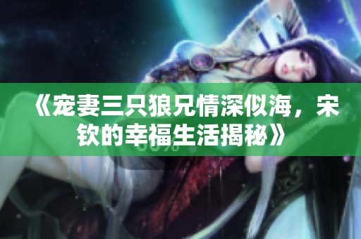 《宠妻三只狼兄情深似海，宋钦的幸福生活揭秘》