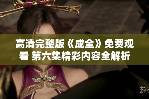 高清完整版《成全》免费观看 第六集精彩内容全解析