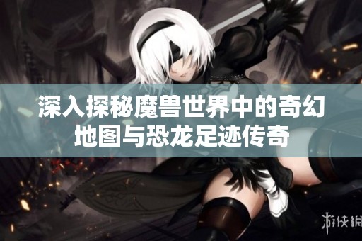 深入探秘魔兽世界中的奇幻地图与恐龙足迹传奇