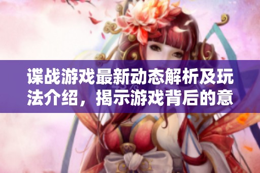 谍战游戏最新动态解析及玩法介绍，揭示游戏背后的意义