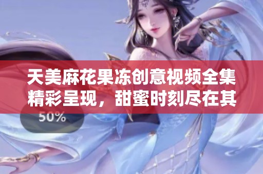 天美麻花果冻创意视频全集精彩呈现，甜蜜时刻尽在其中