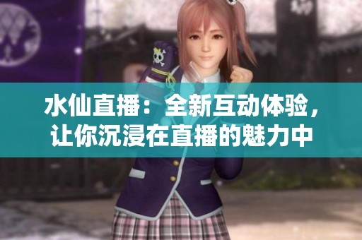 水仙直播：全新互动体验，让你沉浸在直播的魅力中