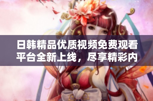 日韩精品优质视频免费观看平台全新上线，尽享精彩内容
