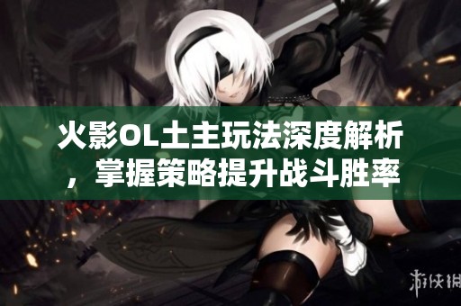 火影OL土主玩法深度解析，掌握策略提升战斗胜率