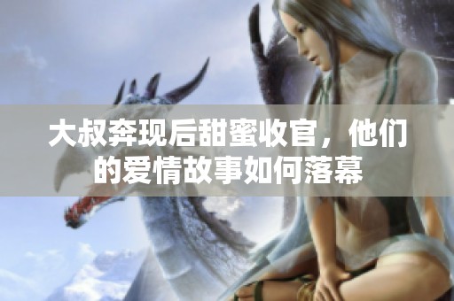 大叔奔现后甜蜜收官，他们的爱情故事如何落幕