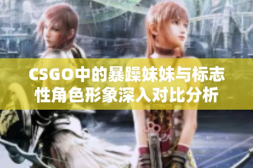 CSGO中的暴躁妹妹与标志性角色形象深入对比分析