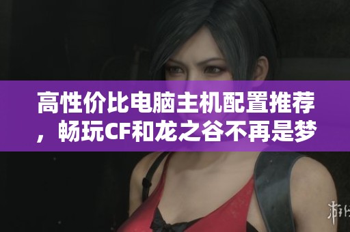 高性价比电脑主机配置推荐，畅玩CF和龙之谷不再是梦想