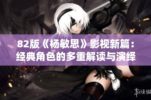 82版《杨敏思》影视新篇：经典角色的多重解读与演绎探索