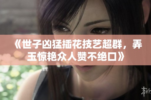 《世子凶猛插花技艺超群，弄玉惊艳众人赞不绝口》
