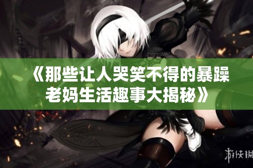 《那些让人哭笑不得的暴躁老妈生活趣事大揭秘》