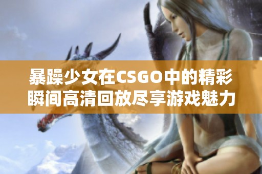 暴躁少女在CSGO中的精彩瞬间高清回放尽享游戏魅力