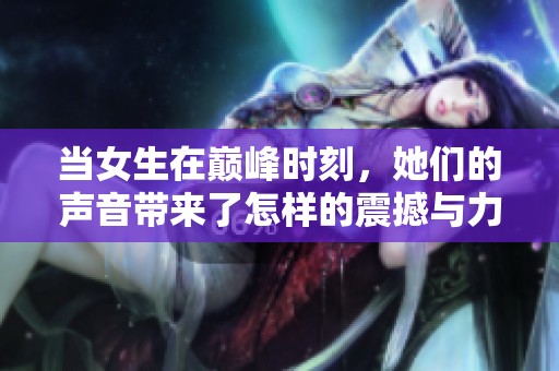当女生在巅峰时刻，她们的声音带来了怎样的震撼与力量