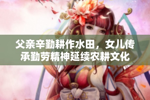 父亲辛勤耕作水田，女儿传承勤劳精神延续农耕文化