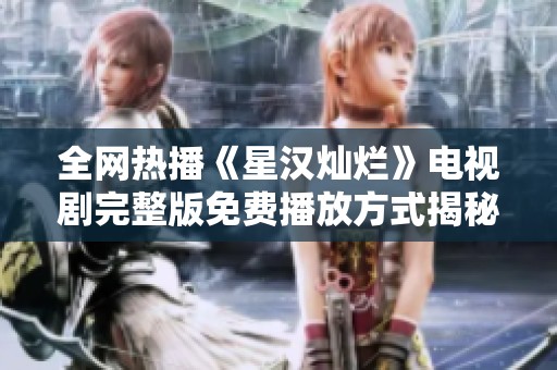 全网热播《星汉灿烂》电视剧完整版免费播放方式揭秘