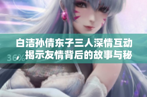 白洁孙倩东子三人深情互动，揭示友情背后的故事与秘密