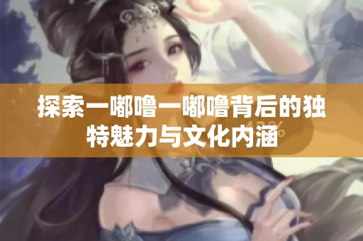 探索一嘟噜一嘟噜背后的独特魅力与文化内涵