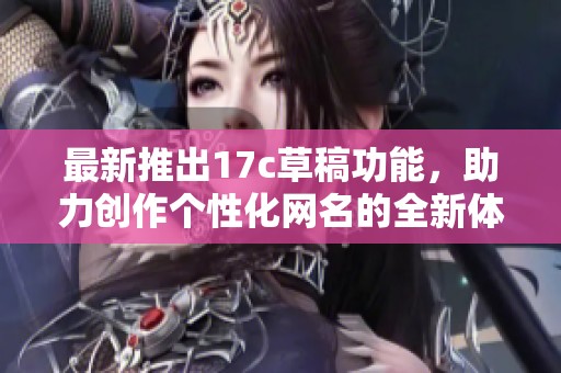 最新推出17c草稿功能，助力创作个性化网名的全新体验