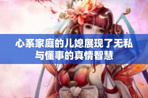 心系家庭的儿媳展现了无私与懂事的真情智慧