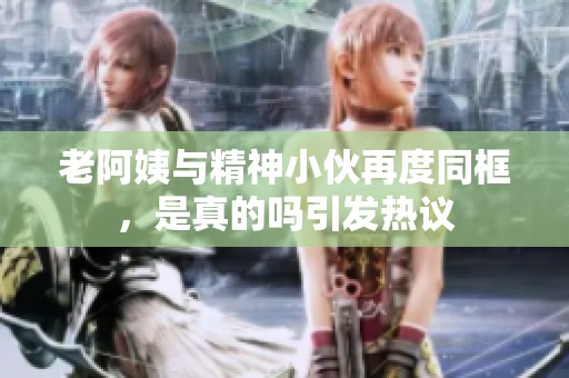 老阿姨与精神小伙再度同框，是真的吗引发热议
