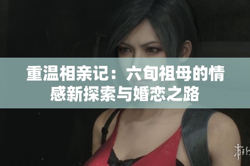 重温相亲记：六旬祖母的情感新探索与婚恋之路
