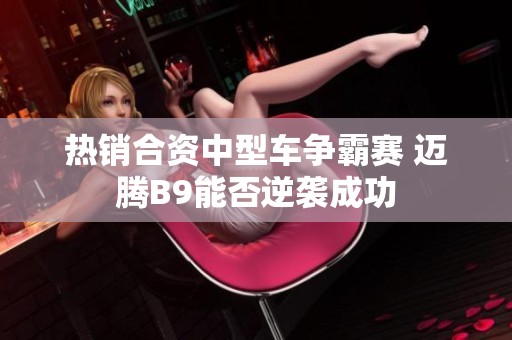 热销合资中型车争霸赛 迈腾B9能否逆袭成功
