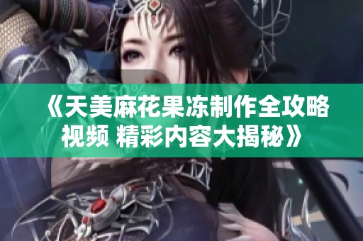 《天美麻花果冻制作全攻略视频 精彩内容大揭秘》