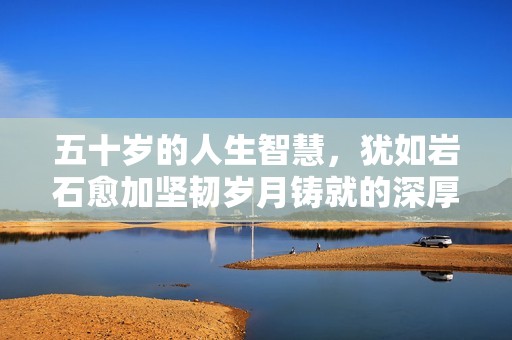 五十岁的人生智慧，犹如岩石愈加坚韧岁月铸就的深厚内涵