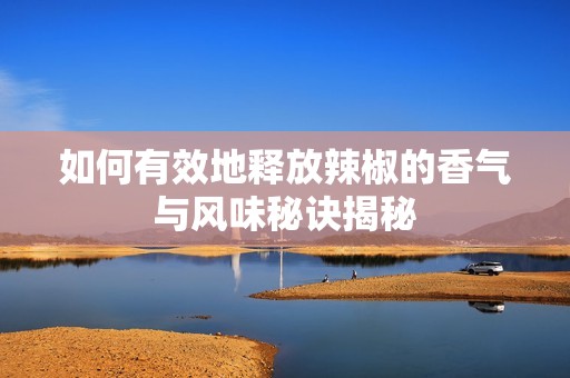 如何有效地释放辣椒的香气与风味秘诀揭秘