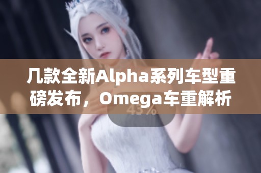 几款全新Alpha系列车型重磅发布，Omega车重解析