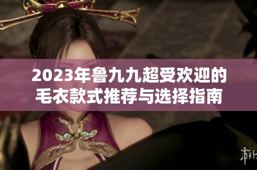 2023年鲁九九超受欢迎的毛衣款式推荐与选择指南