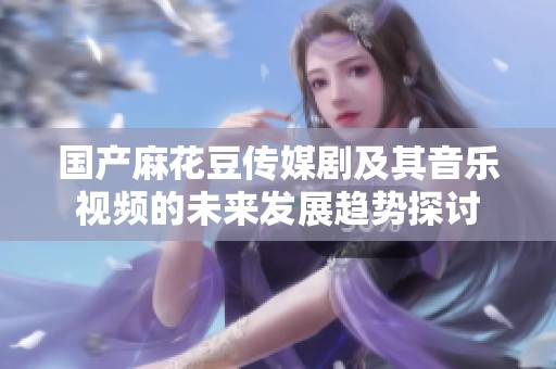 国产麻花豆传媒剧及其音乐视频的未来发展趋势探讨
