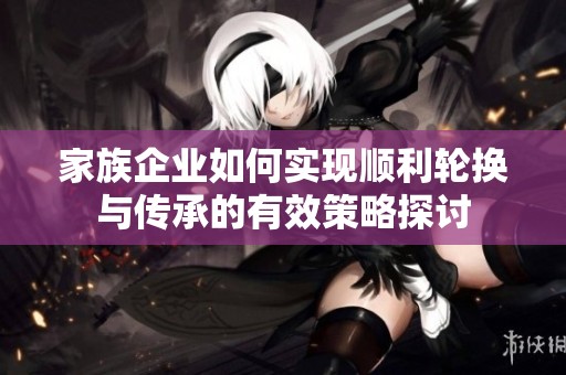 家族企业如何实现顺利轮换与传承的有效策略探讨