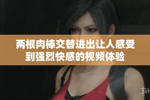 两根肉棒交替进出让人感受到强烈快感的视频体验