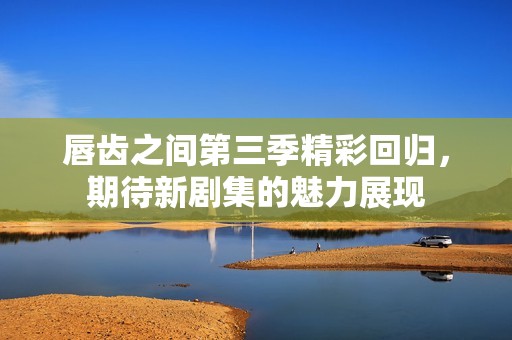 唇齿之间第三季精彩回归，期待新剧集的魅力展现