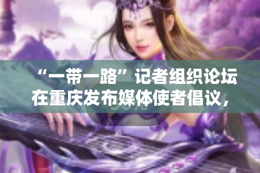 “一带一路”记者组织论坛在重庆发布媒体使者倡议，共筑合作新篇章