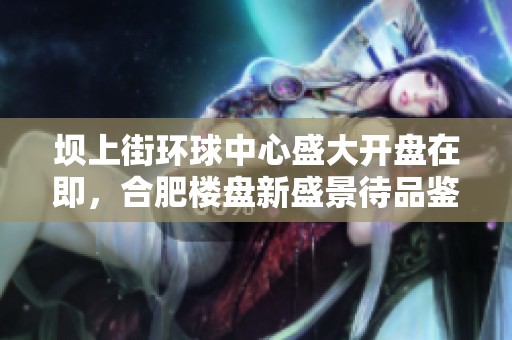 坝上街环球中心盛大开盘在即，合肥楼盘新盛景待品鉴